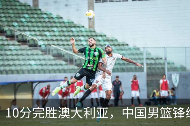10分完胜澳大利亚，中国男篮锋线爆发，王俊杰23+6 赵继伟盘活全队