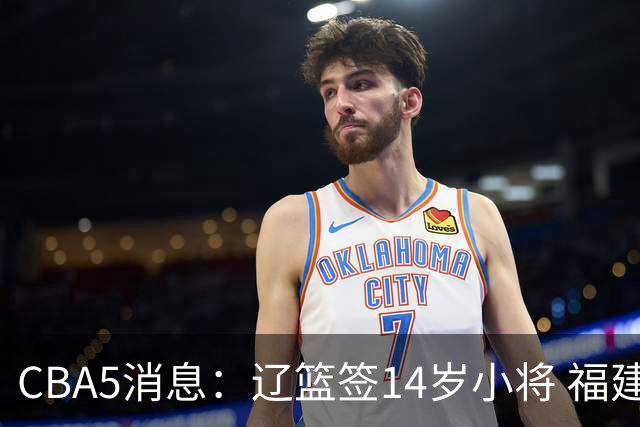 CBA5消息：辽篮签14岁小将 福建签强援 徐昕签美方经纪 徐杰刻苦特训